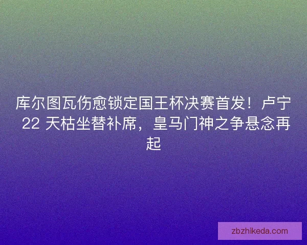 库尔图瓦伤愈锁定国王杯决赛首发！卢宁 22 天枯坐替补席，皇马门神之争悬念再起