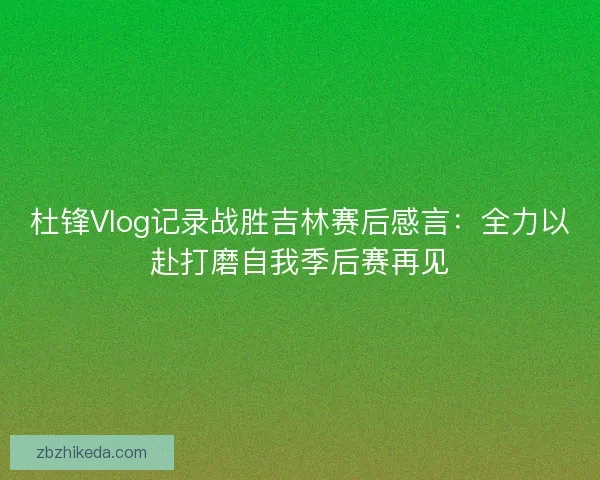 杜锋Vlog记录战胜吉林赛后感言：全力以赴打磨自我季后赛再见
