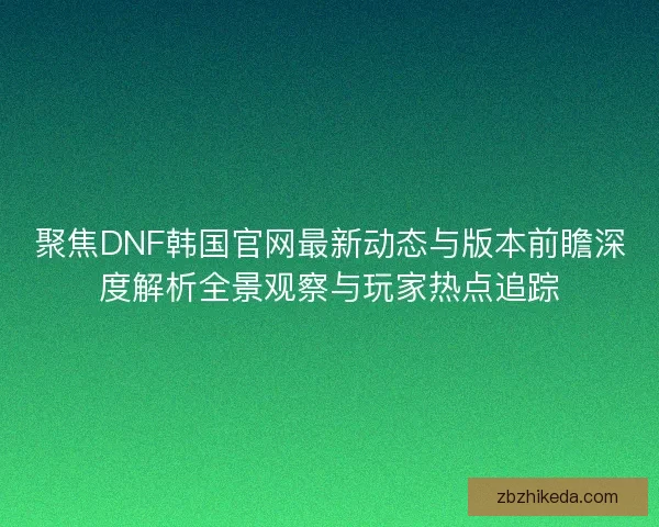 聚焦DNF韩国官网最新动态与版本前瞻深度解析全景观察与玩家热点追踪