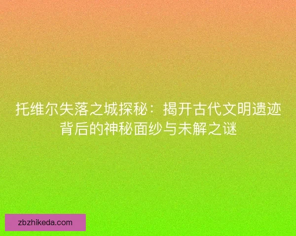 托维尔失落之城探秘：揭开古代文明遗迹背后的神秘面纱与未解之谜