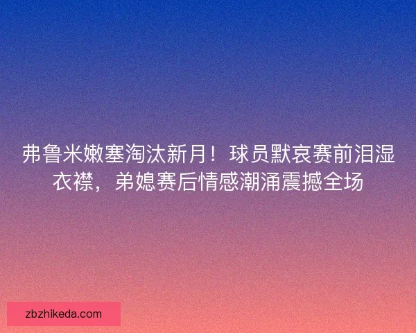 弗鲁米嫩塞淘汰新月！球员默哀赛前泪湿衣襟，弟媳赛后情感潮涌震撼全场